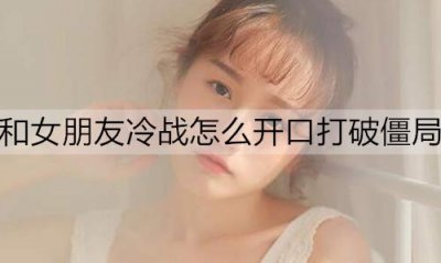 ​和女朋友冷战怎么开口打破僵局？